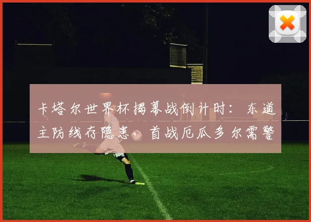 卡塔尔世界杯揭幕战倒计时：东道主防线存隐患，首战厄瓜多尔需警惕开局节奏