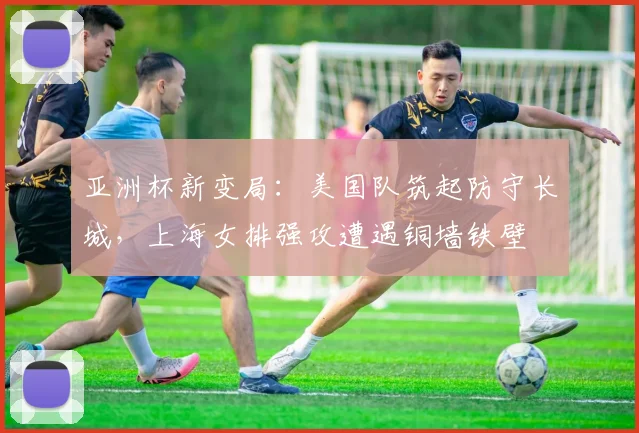 亚洲杯新变局：美国队筑起防守长城，上海女排强攻遭遇铜墙铁壁