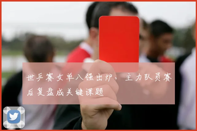 世乒赛女单八强出炉，主力队员赛后复盘成关键课题