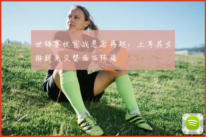 世锦赛收官战悬念再起，土耳其女排新老交替面临阵痛