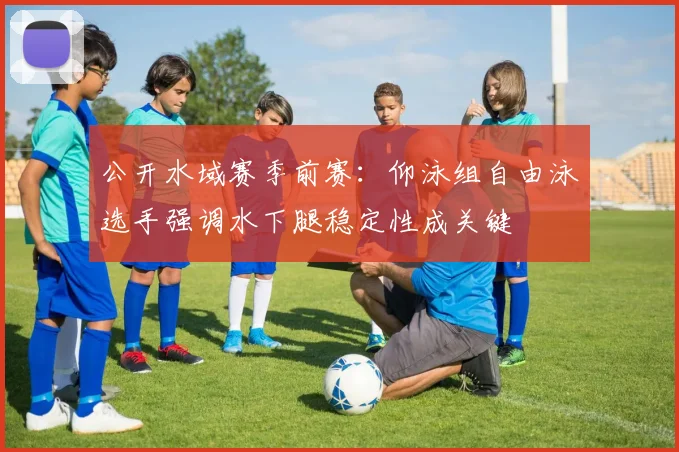 公开水域赛季前赛：仰泳组自由泳选手强调水下腿稳定性成关键