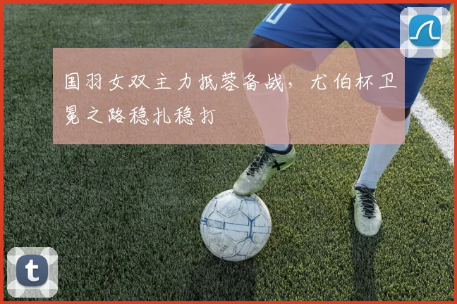 国羽女双主力抵蓉备战，尤伯杯卫冕之路稳扎稳打