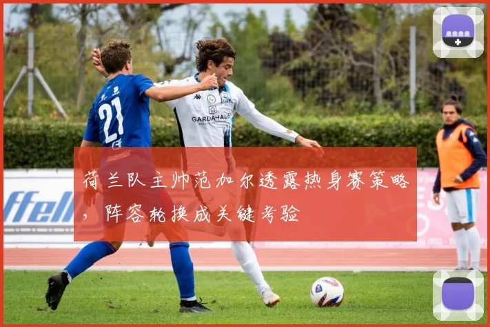 荷兰队主帅范加尔透露热身赛策略，阵容轮换成关键考验