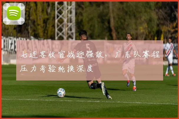 七连客收官战迎强敌，广东队赛程压力考验轮换深度