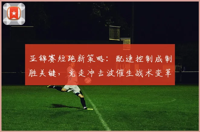 亚锦赛短跑新策略：配速控制成制胜关键，竞走冲击波催生战术变革