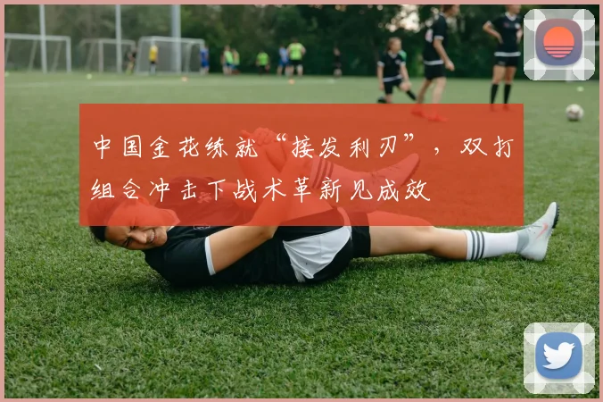 中国金花练就“接发利刃”，双打组合冲击下战术革新见成效