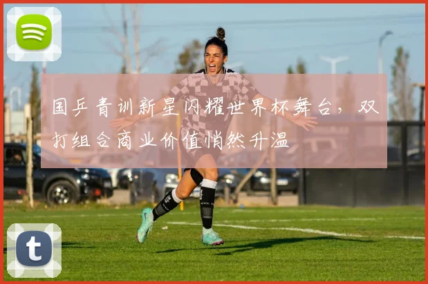 国乒青训新星闪耀世界杯舞台，双打组合商业价值悄然升温