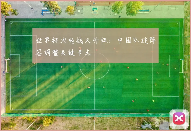 世界杯次轮战火升级，中国队迎阵容调整关键节点