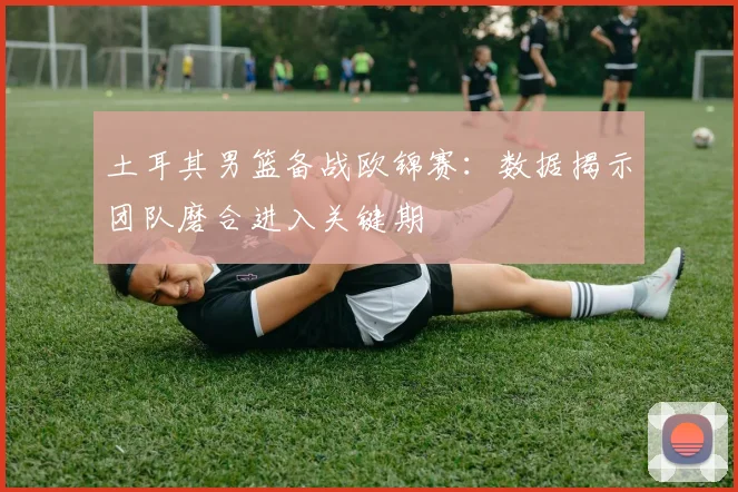 土耳其男篮备战欧锦赛：数据揭示团队磨合进入关键期