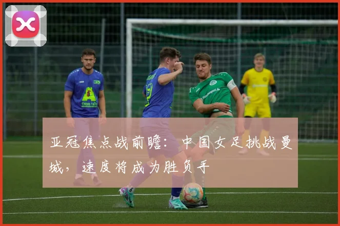 亚冠焦点战前瞻：中国女足挑战曼城，速度将成为胜负手