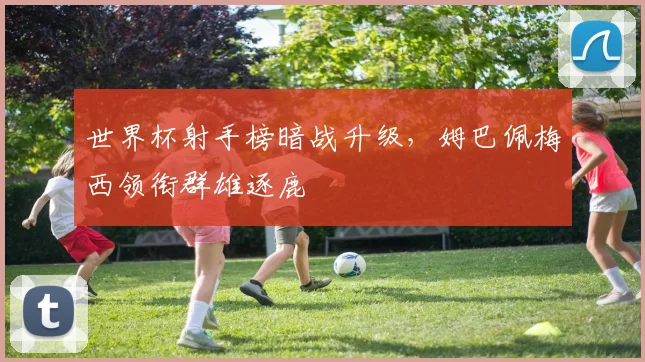 世界杯射手榜暗战升级，姆巴佩梅西领衔群雄逐鹿