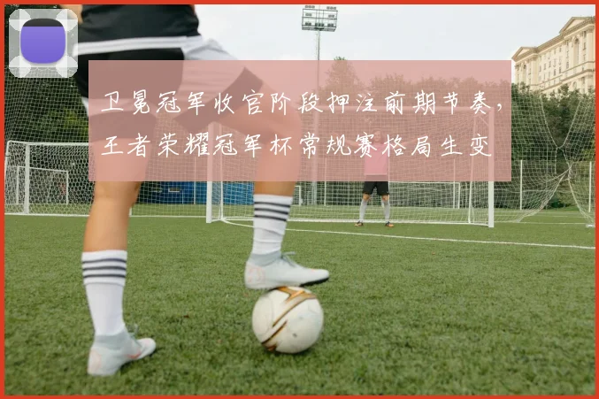 卫冕冠军收官阶段押注前期节奏，王者荣耀冠军杯常规赛格局生变