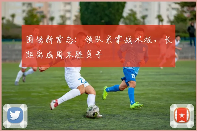 围场新常态：领队亲掌战术板，长距离成周末胜负手