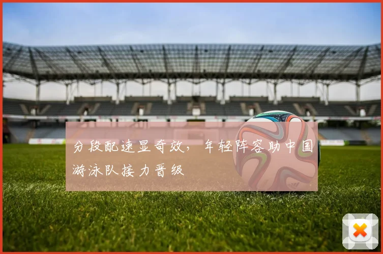 分段配速显奇效，年轻阵容助中国游泳队接力晋级