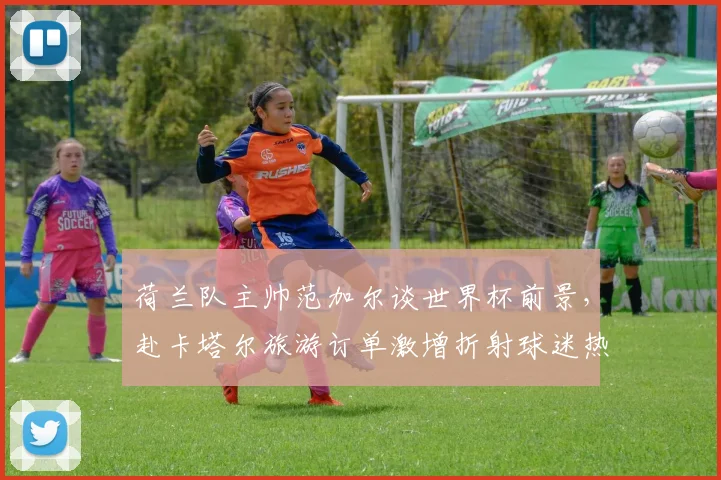 荷兰队主帅范加尔谈世界杯前景，赴卡塔尔旅游订单激增折射球迷热情