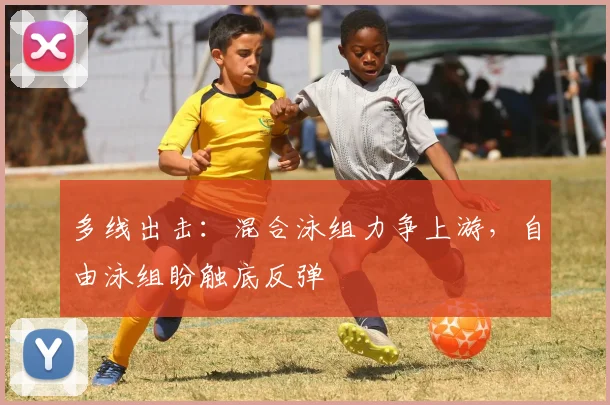 多线出击：混合泳组力争上游，自由泳组盼触底反弹