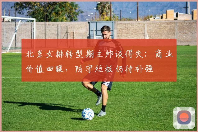 北京女排转型期主帅谈得失：商业价值回暖，防守短板仍待补强