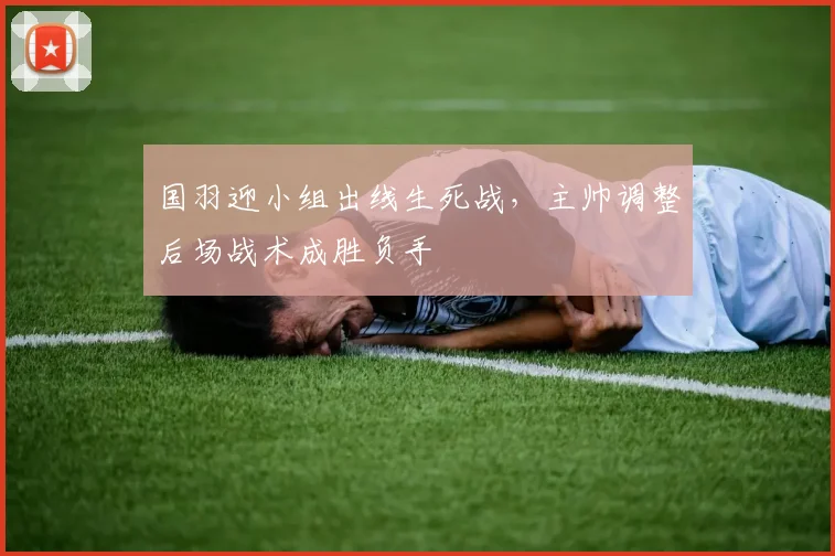 国羽迎小组出线生死战，主帅调整后场战术成胜负手