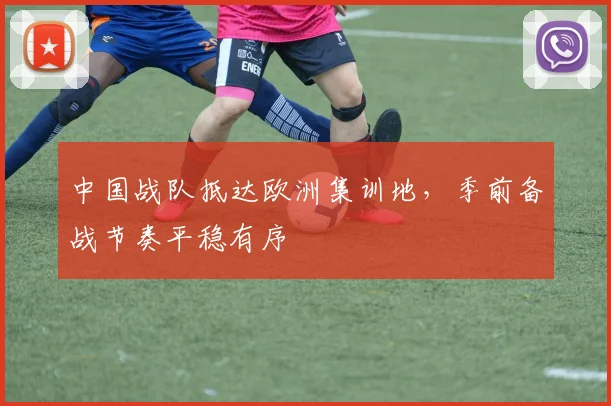 中国战队抵达欧洲集训地，季前备战节奏平稳有序