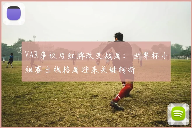 VAR争议与红牌改变战局：世界杯小组赛出线格局迎来关键转折