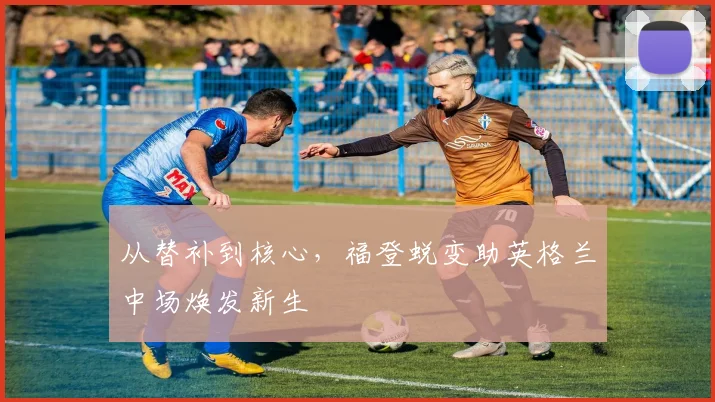 从替补到核心，福登蜕变助英格兰中场焕发新生
