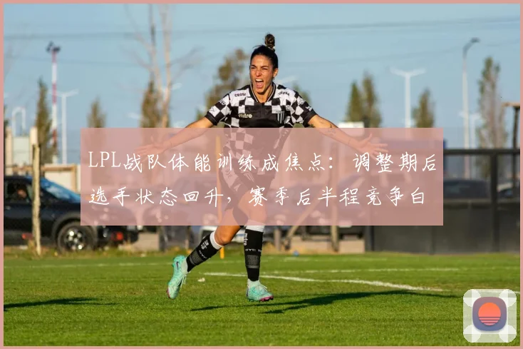 LPL战队体能训练成焦点：调整期后选手状态回升，赛季后半程竞争白热化