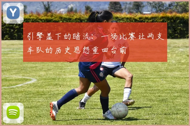 引擎盖下的暗流：一场比赛让两支车队的历史恩怨重回台前