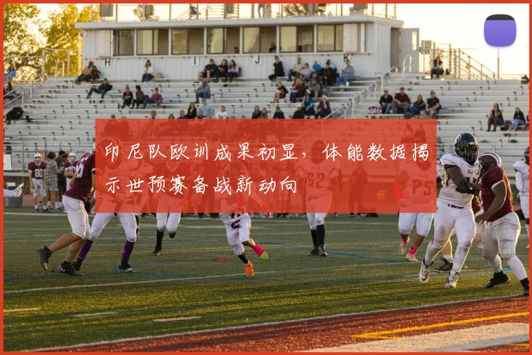 印尼队欧训成果初显，体能数据揭示世预赛备战新动向