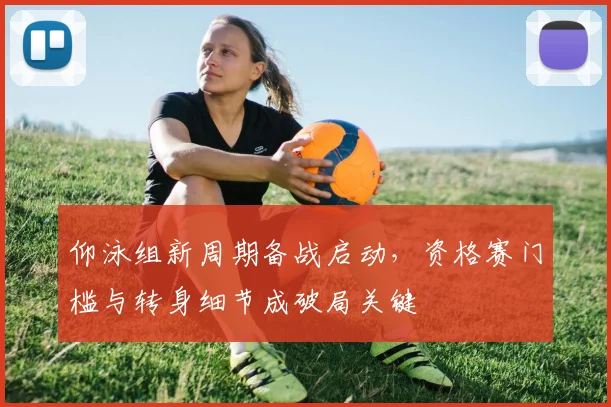 仰泳组新周期备战启动，资格赛门槛与转身细节成破局关键