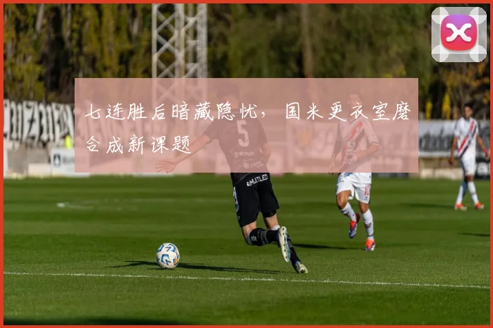 七连胜后暗藏隐忧，国米更衣室磨合成新课题
