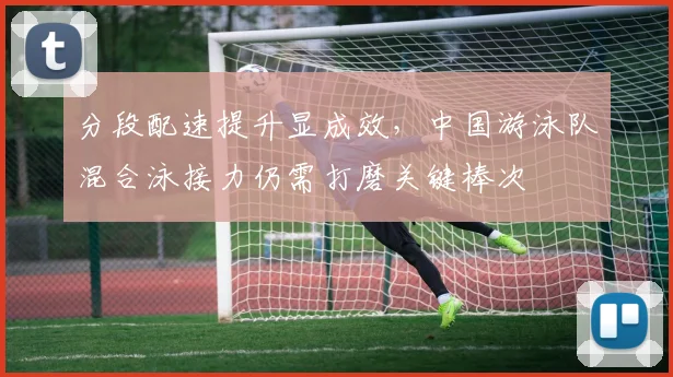 分段配速提升显成效，中国游泳队混合泳接力仍需打磨关键棒次
