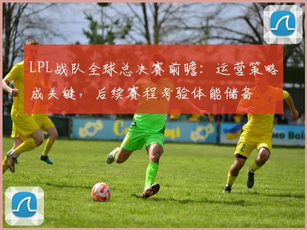LPL战队全球总决赛前瞻：运营策略成关键，后续赛程考验体能储备