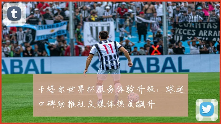 卡塔尔世界杯服务体验升级，球迷口碑助推社交媒体热度飙升