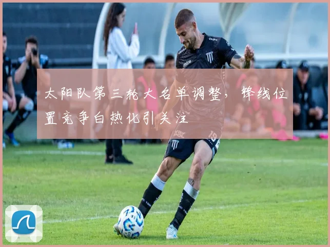 太阳队第三轮大名单调整，锋线位置竞争白热化引关注
