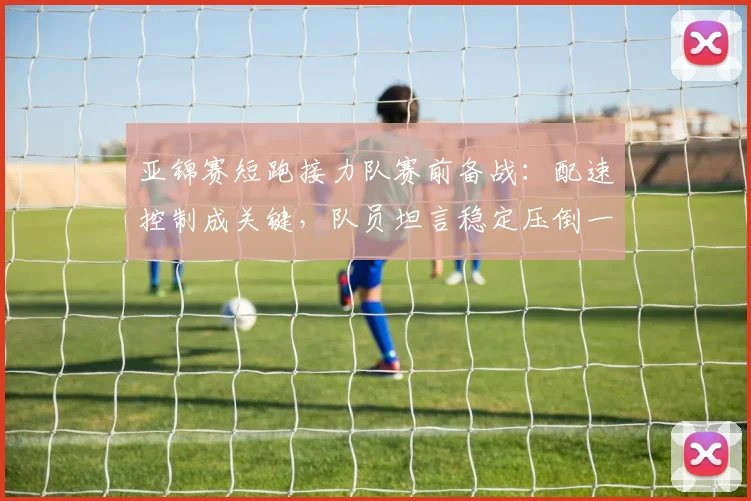 亚锦赛短跑接力队赛前备战：配速控制成关键，队员坦言稳定压倒一切