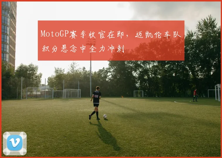 MotoGP赛季收官在即，迈凯伦车队积分悬念中全力冲刺