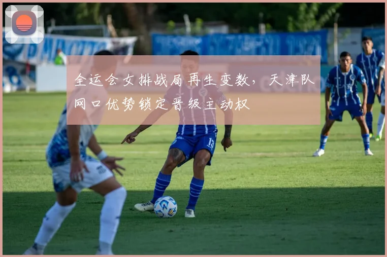 全运会女排战局再生变数，天津队网口优势锁定晋级主动权