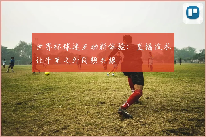 世界杯球迷互动新体验：直播技术让千里之外同频共振