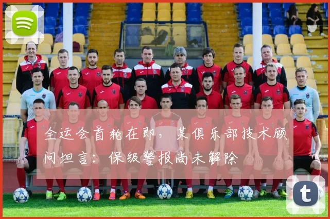 全运会首轮在即，某俱乐部技术顾问坦言：保级警报尚未解除