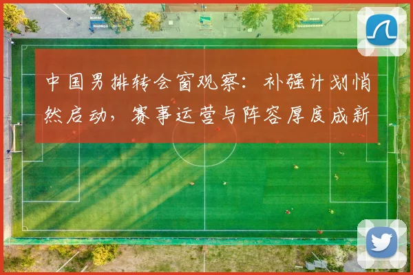 中国男排转会窗观察：补强计划悄然启动，赛事运营与阵容厚度成新课题