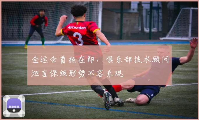 全运会首轮在即，俱乐部技术顾问坦言保级形势不容乐观